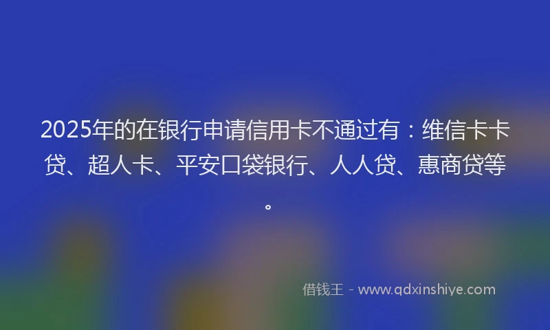 2025年的在银行申请信用卡不通过有：维信卡卡贷、超人卡、平安口袋银行、人人贷、惠商贷等。