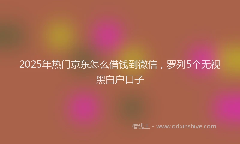 2025年热门京东怎么借钱到微信，罗列5个无视黑白户口子