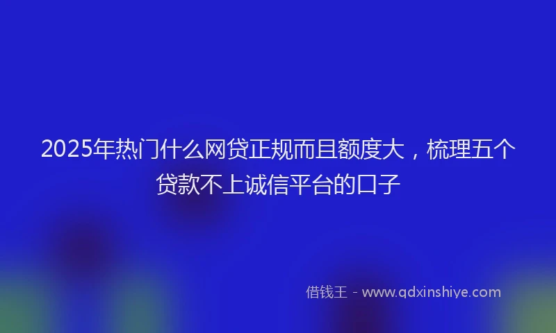 2025年热门什么网贷正规而且额度大，梳理五个贷款不上诚信平台的口子