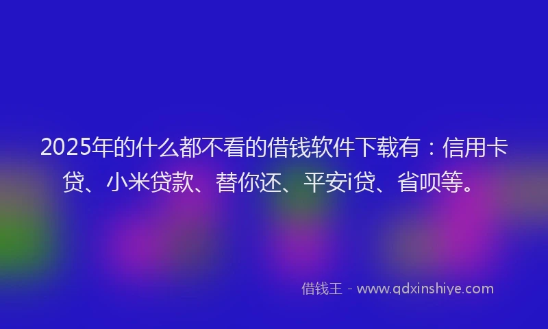 2025年的什么都不看的借钱软件下载有：信用卡贷、小米贷款、替你还、平安i贷、省呗等。