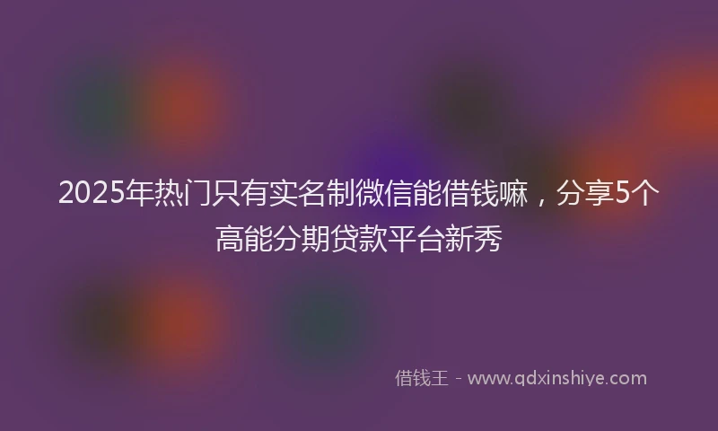 2025年热门只有实名制微信能借钱嘛，分享5个高能分期贷款平台新秀