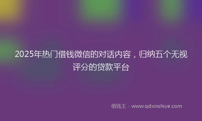 2025年热门借钱微信的对话内容，归纳五个无视评分的贷款平台