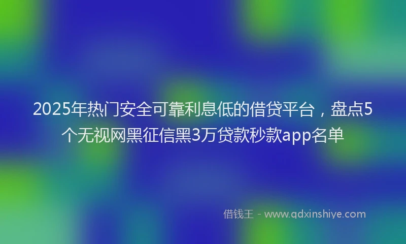2025年热门安全可靠利息低的借贷平台，盘点5个无视网黑征信黑3万贷款秒款app名单