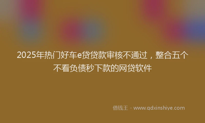2025年热门好车e贷贷款审核不通过，整合五个不看负债秒下款的网贷软件