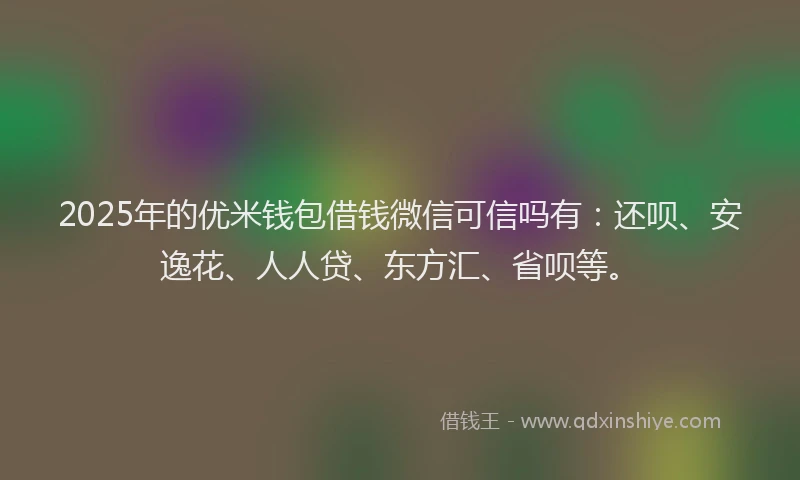 2025年的优米钱包借钱微信可信吗有：还呗、安逸花、人人贷、东方汇、省呗等。