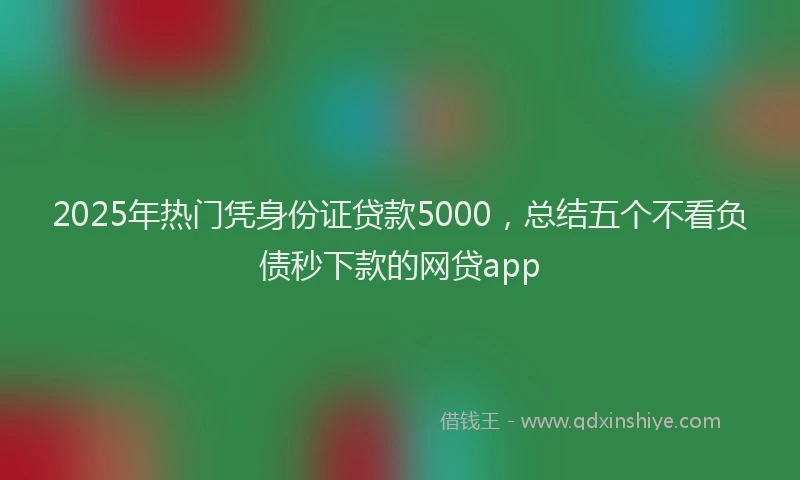 2025年热门凭身份证贷款5000，总结五个不看负债秒下款的网贷app