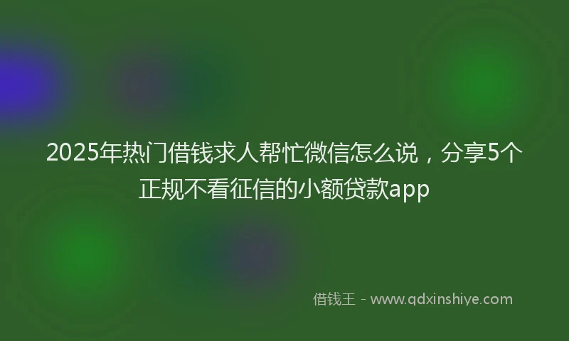 2025年热门借钱求人帮忙微信怎么说，分享5个正规不看征信的小额贷款app