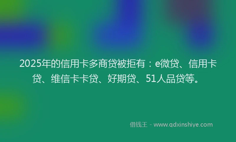2025年的信用卡多商贷被拒有：e微贷、信用卡贷、维信卡卡贷、好期贷、51人品贷等。