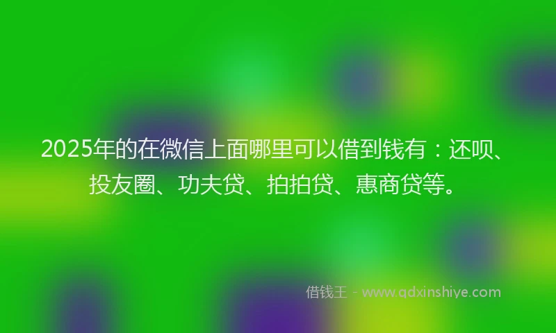 2025年的在微信上面哪里可以借到钱有：还呗、投友圈、功夫贷、拍拍贷、惠商贷等。