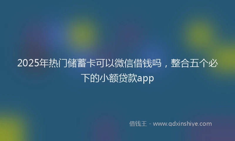 2025年热门储蓄卡可以微信借钱吗，整合五个必下的小额贷款app