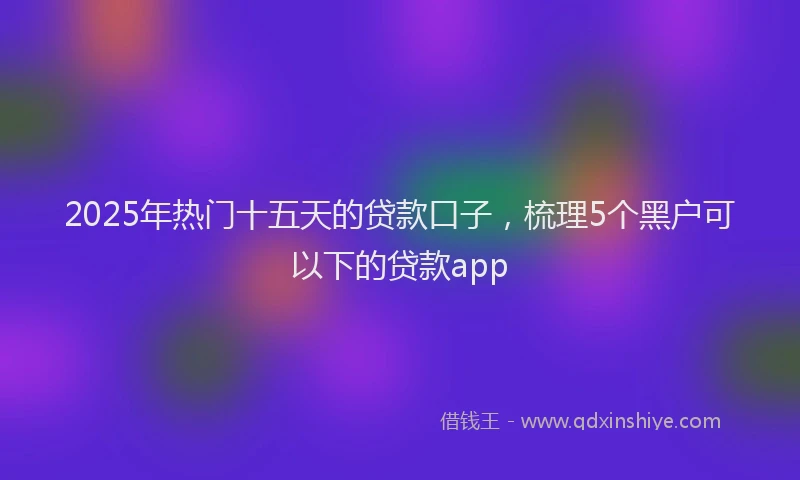 2025年热门十五天的贷款口子，梳理5个黑户可以下的贷款app