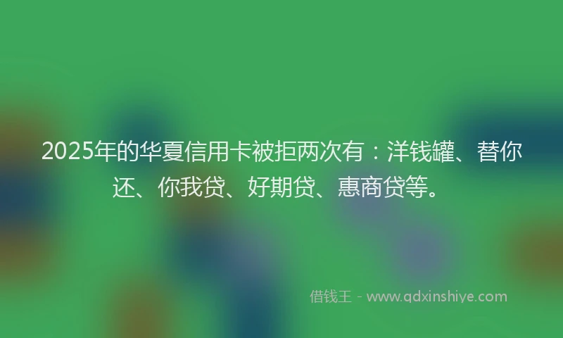 2025年的华夏信用卡被拒两次有：洋钱罐、替你还、你我贷、好期贷、惠商贷等。