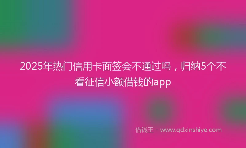 2025年热门信用卡面签会不通过吗，归纳5个不看征信小额借钱的app