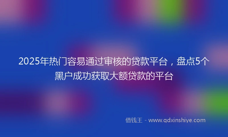 2025年热门容易通过审核的贷款平台，盘点5个黑户成功获取大额贷款的平台
