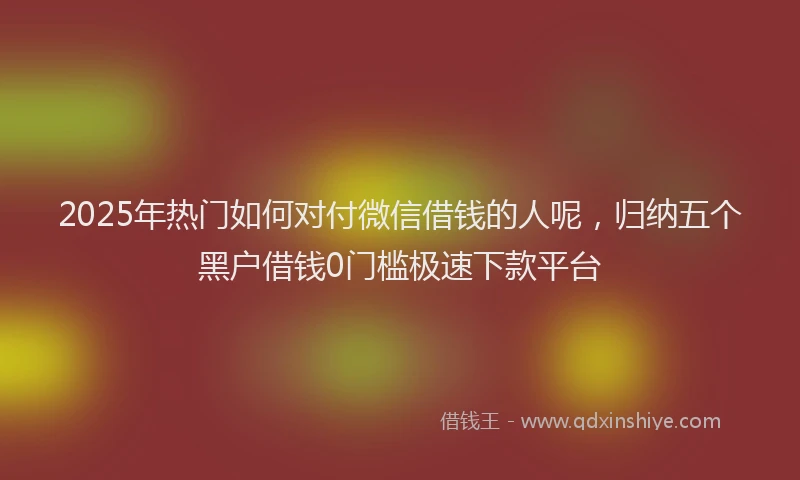2025年热门如何对付微信借钱的人呢，归纳五个黑户借钱0门槛极速下款平台