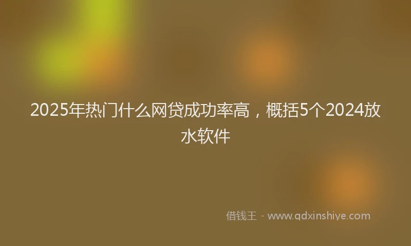 2025年热门什么网贷成功率高，概括5个2024放水软件