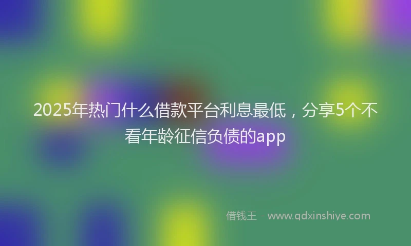 2025年热门什么借款平台利息最低，分享5个不看年龄征信负债的app