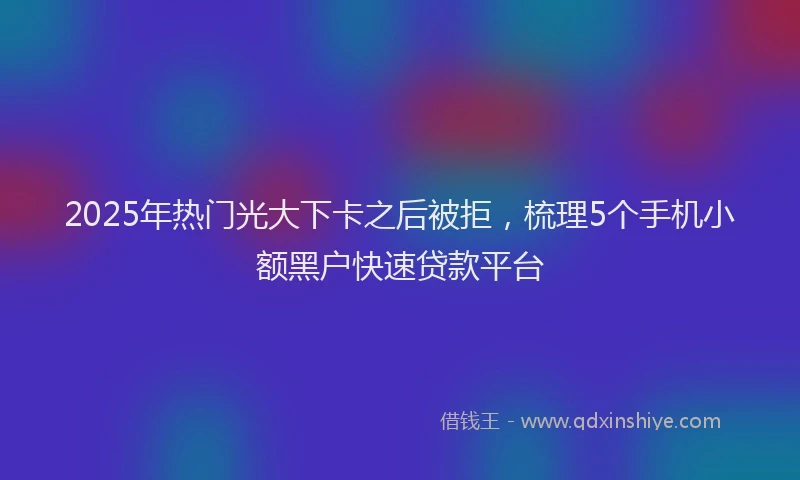 2025年热门光大下卡之后被拒，梳理5个手机小额黑户快速贷款平台