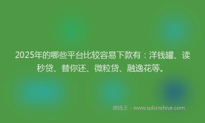 2025年的哪些平台比较容易下款有：洋钱罐、读秒贷、替你还、微粒贷、融逸花等。