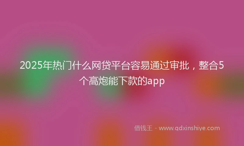 2025年热门什么网贷平台容易通过审批，整合5个高炮能下款的app
