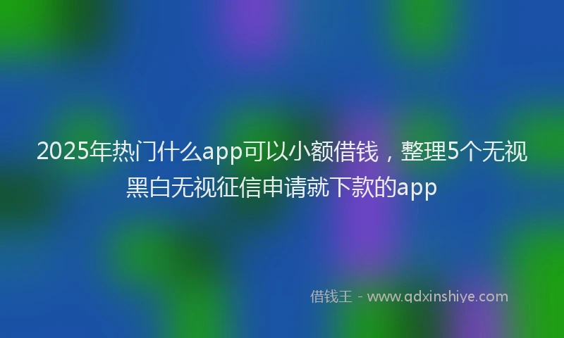 2025年热门什么app可以小额借钱，整理5个无视黑白无视征信申请就下款的app