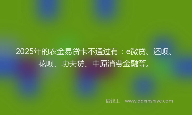 2025年的农金易贷卡不通过有：e微贷、还呗、花呗、功夫贷、中原消费金融等。