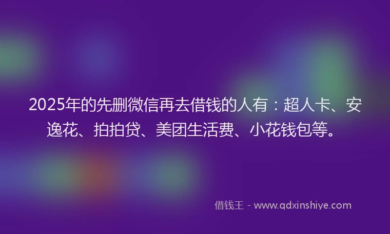 2025年的先删微信再去借钱的人有：超人卡、安逸花、拍拍贷、美团生活费、小花钱包等。