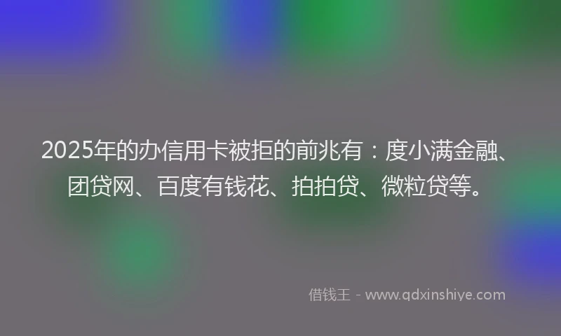 2025年的办信用卡被拒的前兆有：度小满金融、团贷网、百度有钱花、拍拍贷、微粒贷等。
