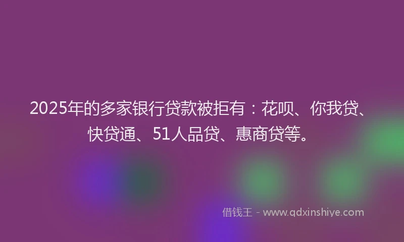 2025年的多家银行贷款被拒有：花呗、你我贷、快贷通、51人品贷、惠商贷等。