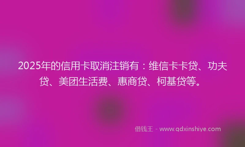 2025年的信用卡取消注销有：维信卡卡贷、功夫贷、美团生活费、惠商贷、柯基贷等。