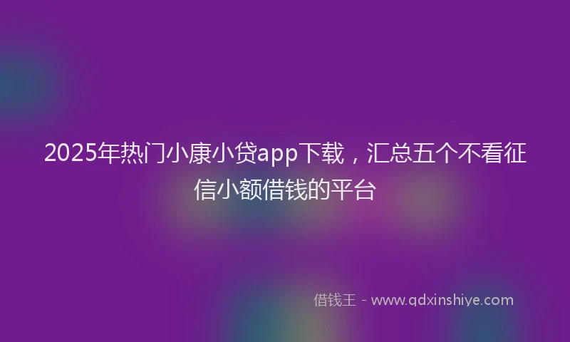 2025年热门小康小贷app下载，汇总五个不看征信小额借钱的平台