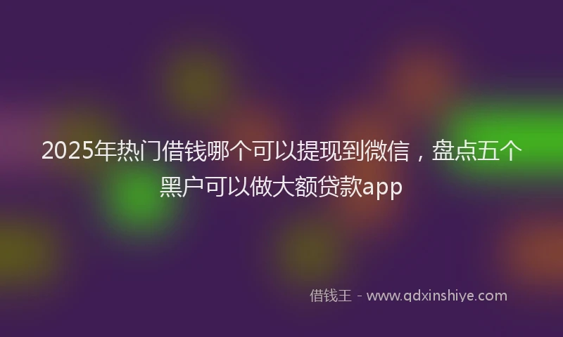 2025年热门借钱哪个可以提现到微信，盘点五个黑户可以做大额贷款app