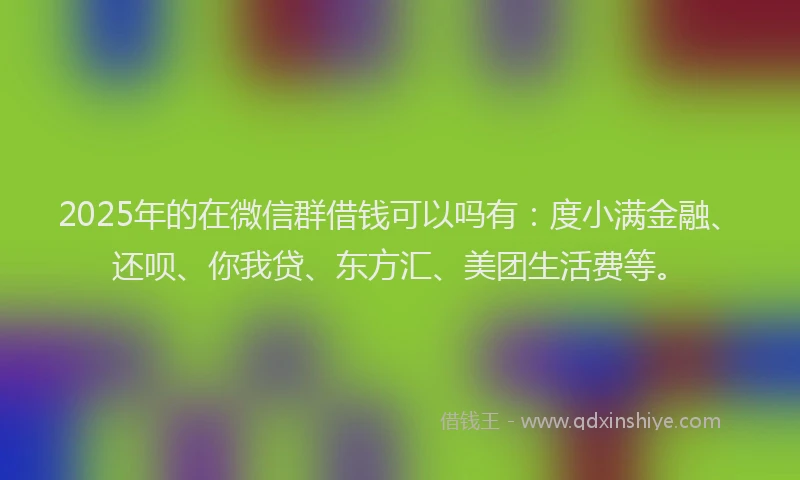 2025年的在微信群借钱可以吗有：度小满金融、还呗、你我贷、东方汇、美团生活费等。