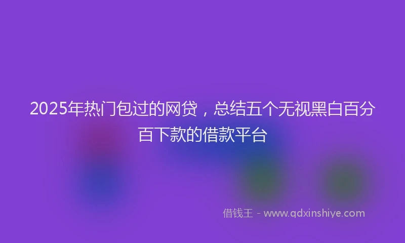 2025年热门包过的网贷，总结五个无视黑白百分百下款的借款平台