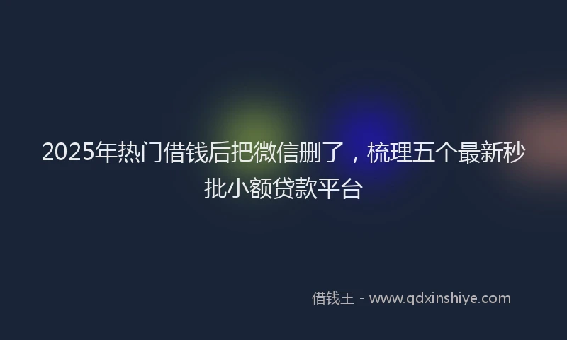 2025年热门借钱后把微信删了,梳理五个最新秒批小额贷款平台