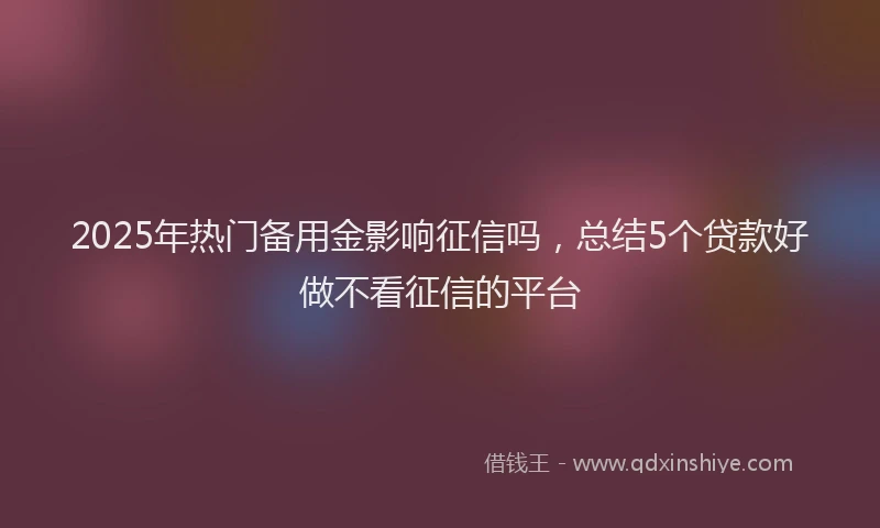 2025年热门备用金影响征信吗，总结5个贷款好做不看征信的平台