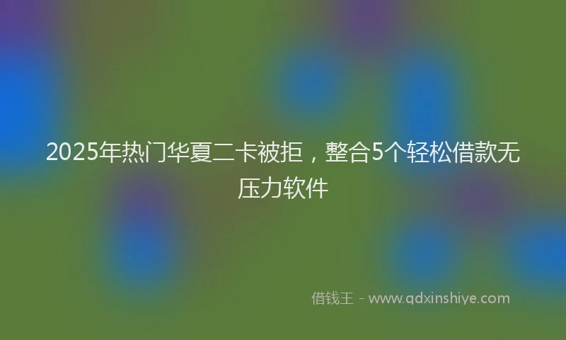 2025年热门华夏二卡被拒，整合5个轻松借款无压力软件
