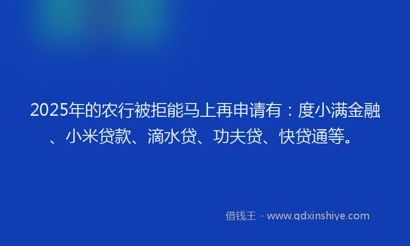 2025年的农行被拒能马上再申请有：度小满金融、小米贷款、滴水贷、功夫贷、快贷通等。