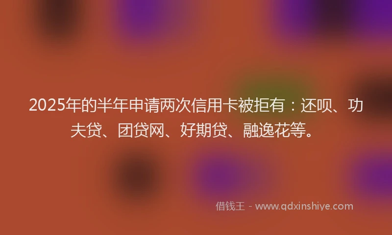 2025年的半年申请两次信用卡被拒有：还呗、功夫贷、团贷网、好期贷、融逸花等。