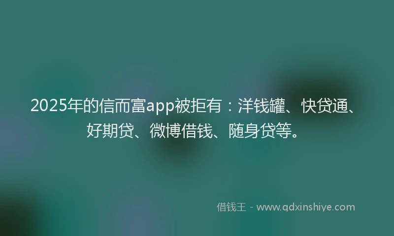 2025年的信而富app被拒有：洋钱罐、快贷通、好期贷、微博借钱、随身贷等。