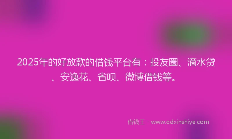 2025年的好放款的借钱平台有：投友圈、滴水贷、安逸花、省呗、微博借钱等。