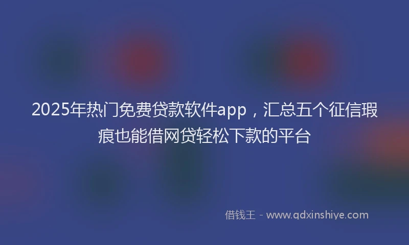 2025年热门免费贷款软件app，汇总五个征信瑕疵也能借网贷轻松下款的平台