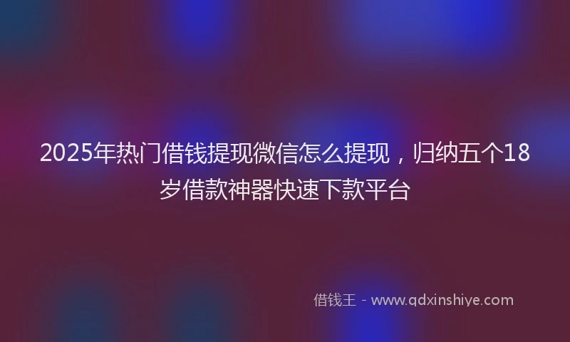2025年热门借钱提现微信怎么提现，归纳五个18岁借款神器快速下款平台