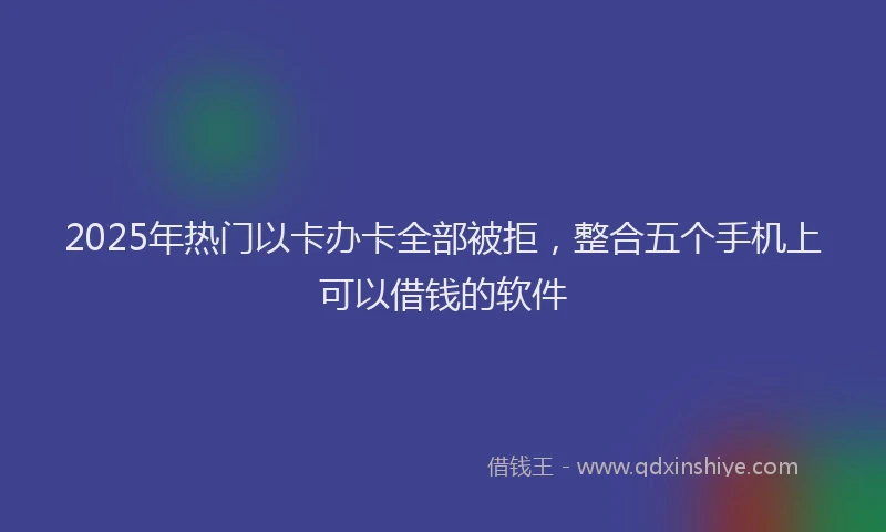 2025年热门以卡办卡全部被拒，整合五个手机上可以借钱的软件