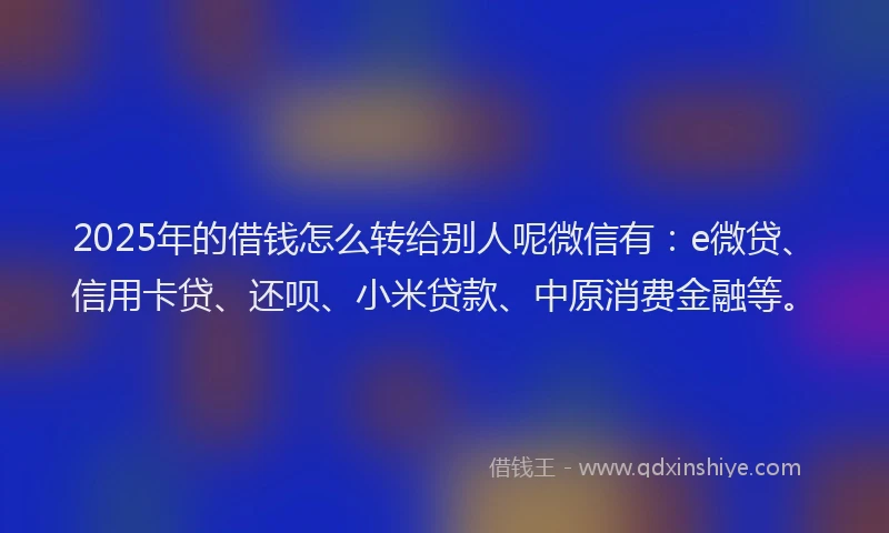 2025年的借钱怎么转给别人呢微信有：e微贷、信用卡贷、还呗、小米贷款、中原消费金融等。