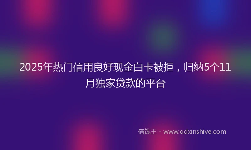 2025年热门信用良好现金白卡被拒，归纳5个11月独家贷款的平台