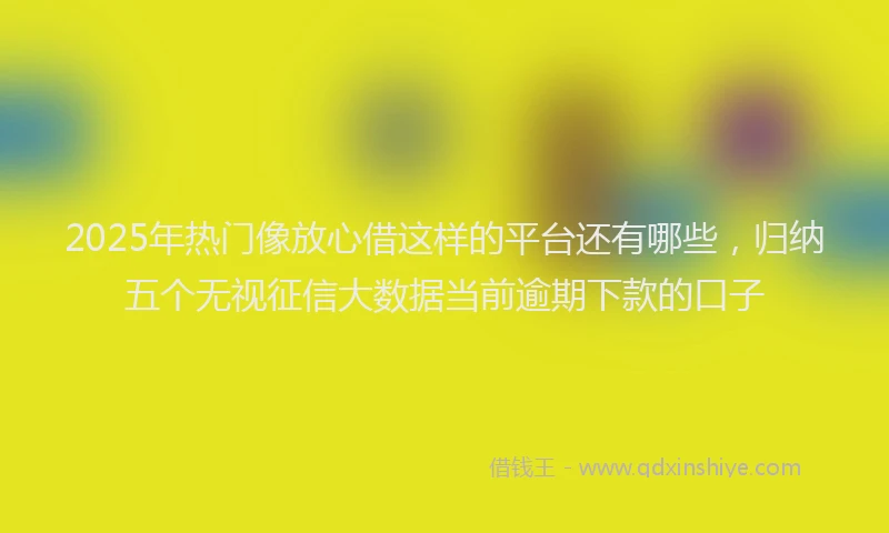 2025年热门像放心借这样的平台还有哪些，归纳五个无视征信大数据当前逾期下款的口子