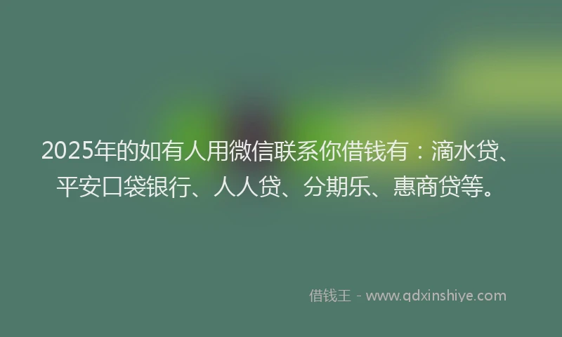 2025年的如有人用微信联系你借钱有：滴水贷、平安口袋银行、人人贷、分期乐、惠商贷等。