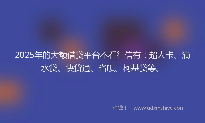 2025年的大额借贷平台不看征信有：超人卡、滴水贷、快贷通、省呗、柯基贷等。