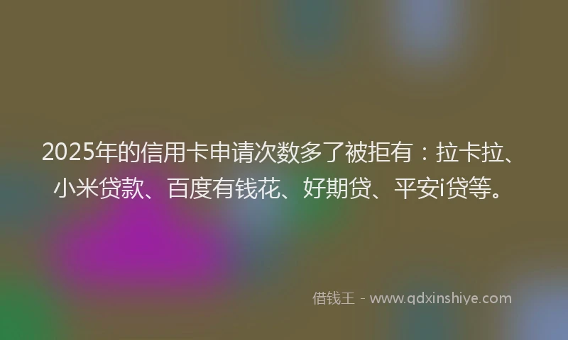 2025年的信用卡申请次数多了被拒有：拉卡拉、小米贷款、百度有钱花、好期贷、平安i贷等。
